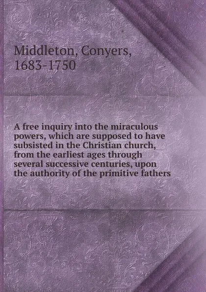Обложка книги A free inquiry into the miraculous powers, which are supposed to have subsisted in the Christian church, from the earliest ages through several successive centuries, upon the authority of the primitive fathers., Conyers Middleton