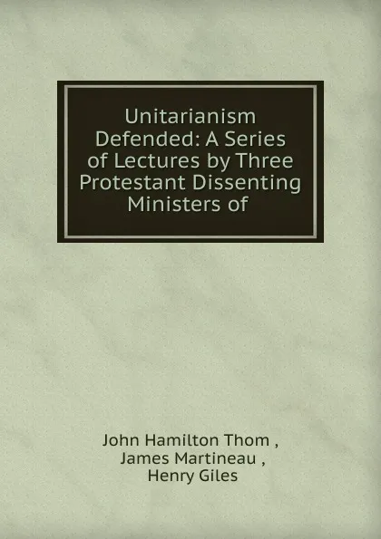 Обложка книги Unitarianism Defended: A Series of Lectures by Three Protestant Dissenting Ministers of ., John Hamilton Thom