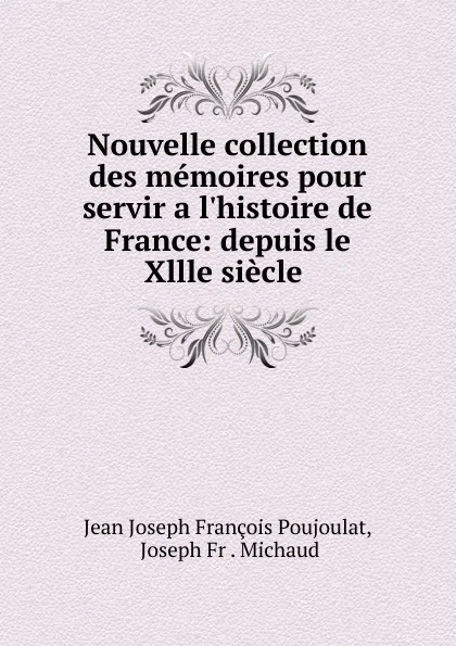 Обложка книги Nouvelle collection des memoires pour servir a l.histoire de France: depuis le Xllle siecle ., Jean Joseph François Poujoulat