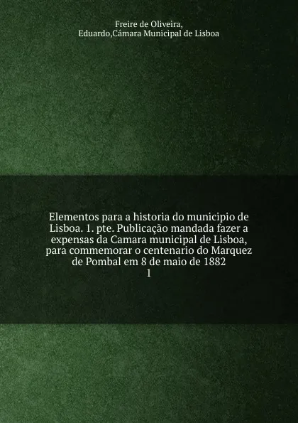 Обложка книги Elementos para a historia do municipio de Lisboa. 1. pte. Publicacao mandada fazer a expensas da Camara municipal de Lisboa, para commemorar o centenario do Marquez de Pombal em 8 de maio de 1882. 1, Freire de Oliveira