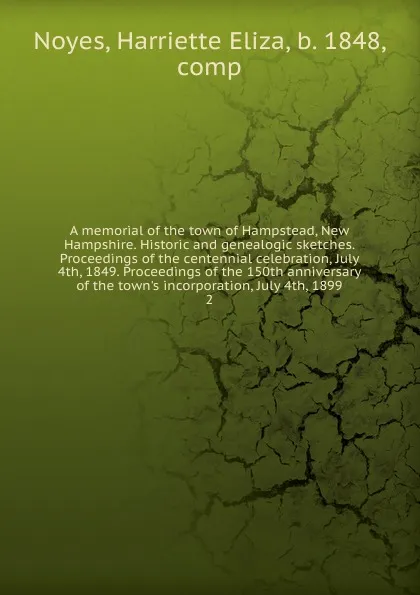 Обложка книги A memorial of the town of Hampstead, New Hampshire. Historic and genealogic sketches. Proceedings of the centennial celebration, July 4th, 1849. Proceedings of the 150th anniversary of the town.s incorporation, July 4th, 1899. 2, Harriette Eliza Noyes