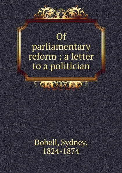 Обложка книги Of parliamentary reform : a letter to a politician, Sydney Dobell