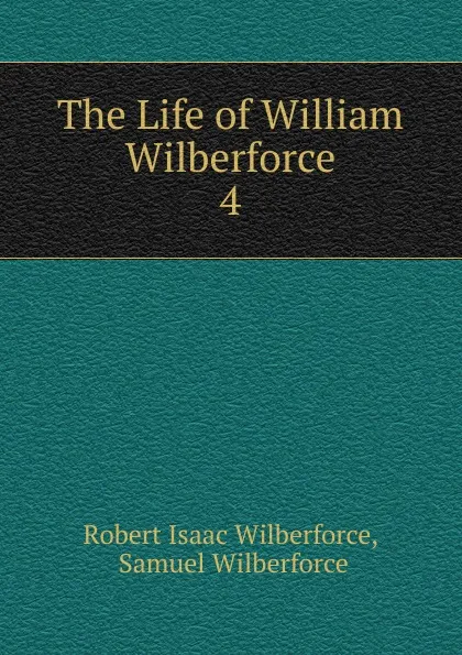 Обложка книги The Life of William Wilberforce. 4, Robert Isaac Wilberforce