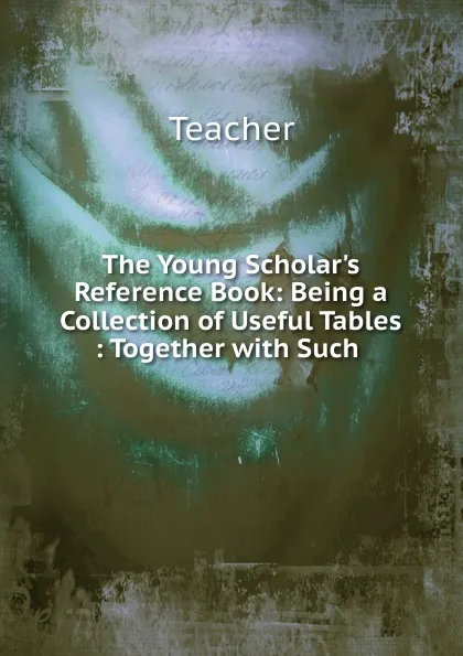 Обложка книги The Young Scholar.s Reference Book: Being a Collection of Useful Tables : Together with Such ., Teacher