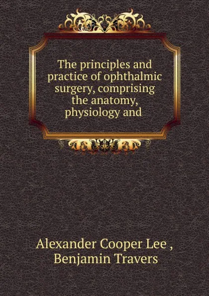 Обложка книги The principles and practice of ophthalmic surgery, comprising the anatomy, physiology and ., Alexander Cooper Lee