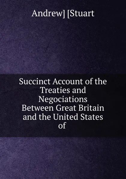 Обложка книги Succinct Account of the Treaties and Negociations Between Great Britain and the United States of ., Andrew Stuart