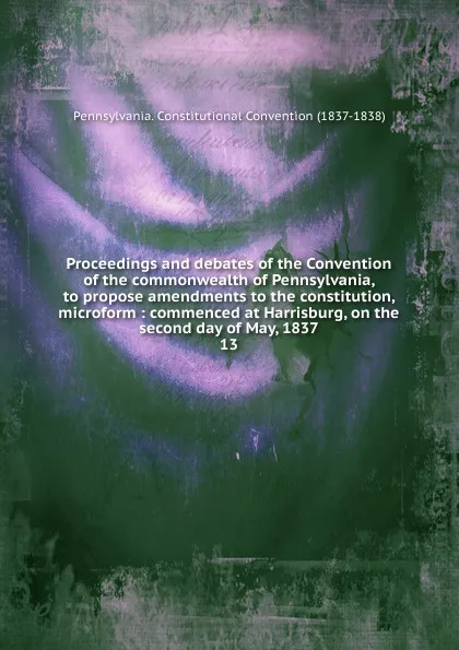 Обложка книги Proceedings and debates of the Convention of the commonwealth of Pennsylvania, to propose amendments to the constitution, microform : commenced at Harrisburg, on the second day of May, 1837. 13, Pennsylvania. Constitutional Convention