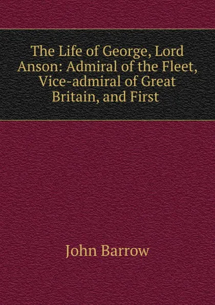 Обложка книги The Life of George, Lord Anson: Admiral of the Fleet, Vice-admiral of Great Britain, and First ., John Barrow