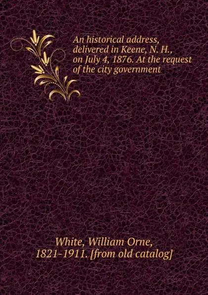 Обложка книги An historical address, delivered in Keene, N. H., on July 4, 1876. At the request of the city government, William Orne White