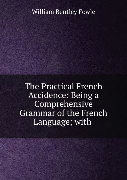 Обложка книги The Practical French Accidence: Being a Comprehensive Grammar of the French Language; with ., William Bentley Fowle