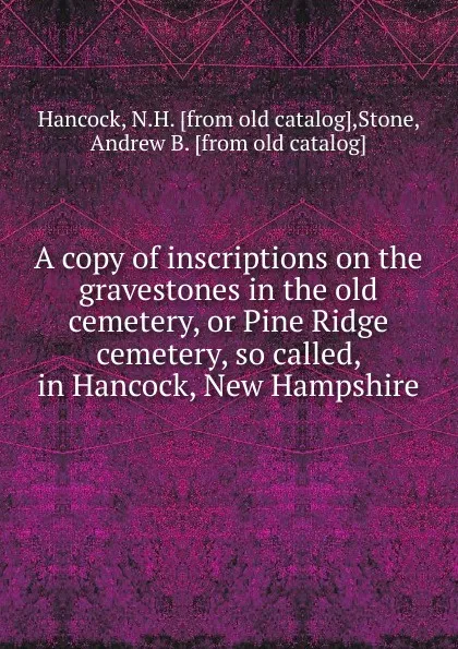 Обложка книги A copy of inscriptions on the gravestones in the old cemetery, or Pine Ridge cemetery, so called, in Hancock, New Hampshire, N.H. Hancock