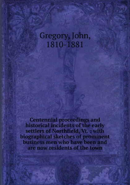 Обложка книги Centennial proceedings and historical incidents of the early settlers of Northfield, Vt. : with biographical sketches of prominent business men who have been and are now residents of the town, John Gregory