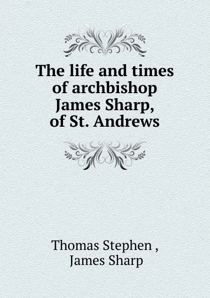 Обложка книги The life and times of archbishop James Sharp, of St. Andrews, Thomas Stephen