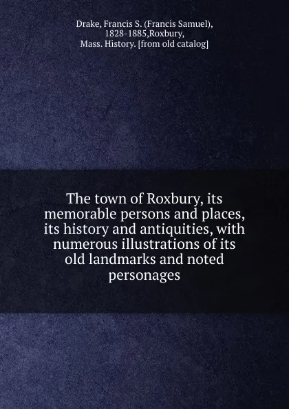 Обложка книги The town of Roxbury, its memorable persons and places, its history and antiquities, with numerous illustrations of its old landmarks and noted personages, Francis Samuel Drake