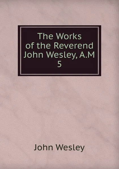 Обложка книги The Works of the Reverend John Wesley, A.M. 5, John Wesley