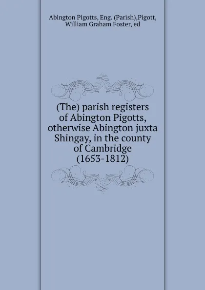 Обложка книги (The) parish registers of Abington Pigotts, otherwise Abington juxta Shingay, in the county of Cambridge (1653-1812), William Graham Foster Pigott