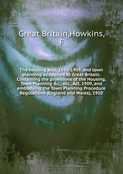 Обложка книги The housing acts, 1890-1909, and town planning as applied to Great Britain. Containing the provisions of the Housing, Town Planning .c., etc., Act, 1909, and embodying the Town Planning Procedure Regulations (England and Wales), 1910., Great Britain