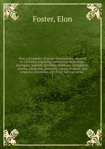 Обложка книги New cyclopaedia of prose illustrations, adapted to Christian teaching; embracing mythology, analogies, legends, parables, emblems, metaphors, similes, allegories, proverbs; classic historic, and religious anecdotes, etc. First -second series . 1, Elon Foster