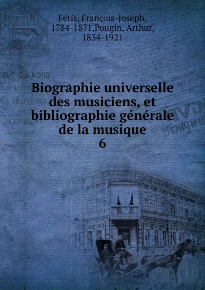 Обложка книги Biographie universelle des musiciens, et bibliographie generale de la musique. 6, François-Joseph Fétis