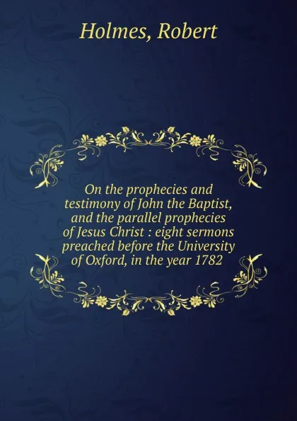 Обложка книги On the prophecies and testimony of John the Baptist, and the parallel prophecies of Jesus Christ : eight sermons preached before the University of Oxford, in the year 1782, Robert Holmes