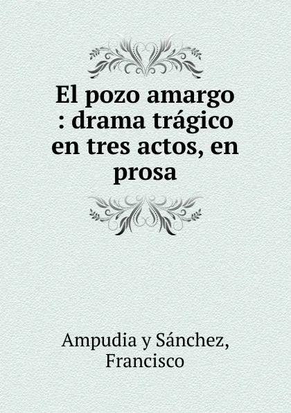 Обложка книги El pozo amargo : drama tragico en tres actos, en prosa., Francisco Ampudia y Sánchez