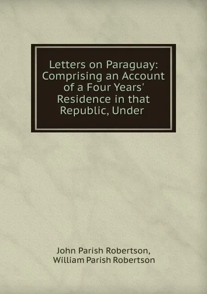 Обложка книги Letters on Paraguay: Comprising an Account of a Four Years. Residence in that Republic, Under ., John Parish Robertson