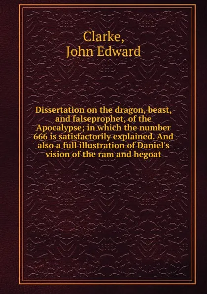 Обложка книги Dissertation on the dragon, beast, and falseprophet, of the Apocalypse; in which the number 666 is satisfactorily explained. And also a full illustration of Daniel.s vision of the ram and hegoat, John Edward Clarke