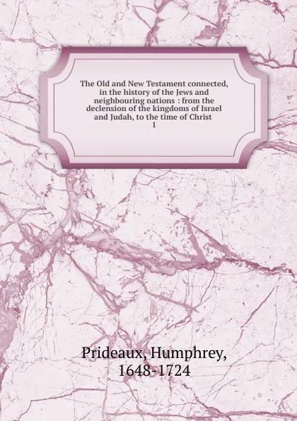 Обложка книги The Old and New Testament connected, in the history of the Jews and neighbouring nations : from the declension of the kingdoms of Israel and Judah, to the time of Christ . 1, Humphrey Prideaux