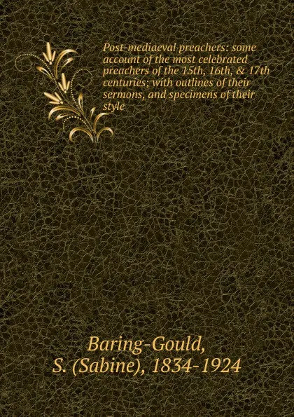 Обложка книги Post-mediaeval preachers: some account of the most celebrated preachers of the 15th, 16th, . 17th centuries; with outlines of their sermons, and specimens of their style, S. Baring-Gould