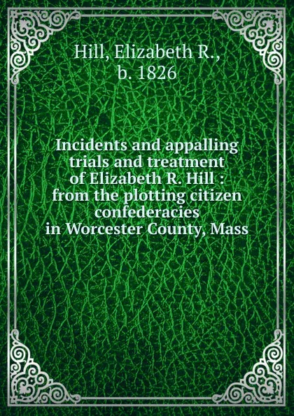 Обложка книги Incidents and appalling trials and treatment of Elizabeth R. Hill : from the plotting citizen confederacies in Worcester County, Mass., Elizabeth R. Hill