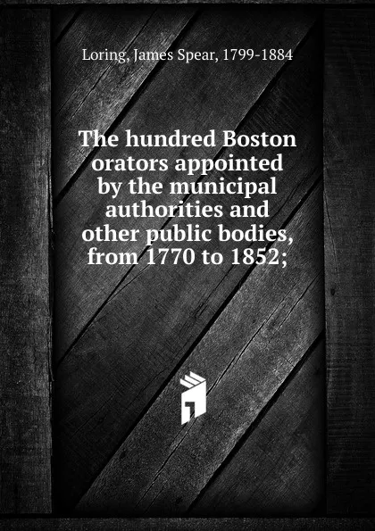 Обложка книги The hundred Boston orators appointed by the municipal authorities and other public bodies, from 1770 to 1852;, James Spear Loring