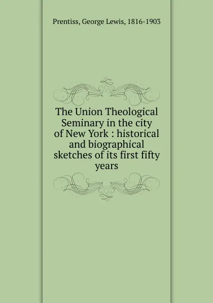 Обложка книги The Union Theological Seminary in the city of New York : historical and biographical sketches of its first fifty years, George Lewis Prentiss