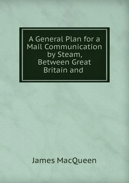 Обложка книги A General Plan for a Mail Communication by Steam, Between Great Britain and ., James MacQueen