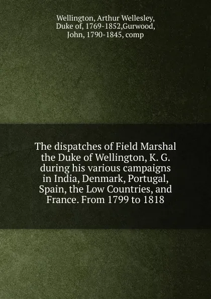 Обложка книги The dispatches of Field Marshal the Duke of Wellington, K. G. during his various campaigns in India, Denmark, Portugal, Spain, the Low Countries, and France. From 1799 to 1818, Arthur Wellesley Wellington