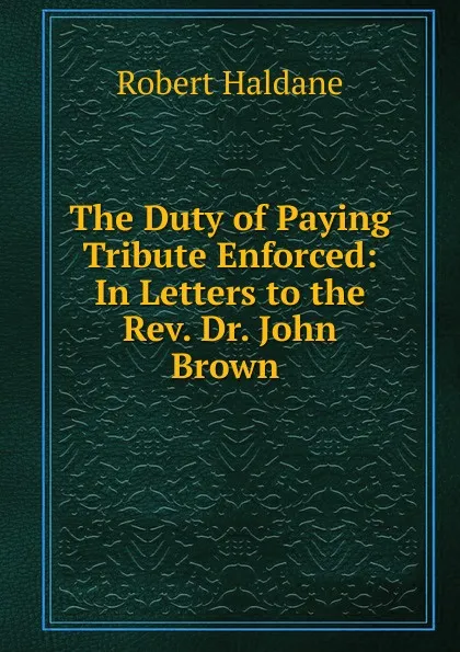 Обложка книги The Duty of Paying Tribute Enforced: In Letters to the Rev. Dr. John Brown ., Robert Haldane