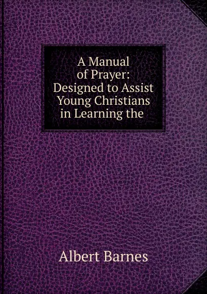 Обложка книги A Manual of Prayer: Designed to Assist Young Christians in Learning the ., Albert Barnes