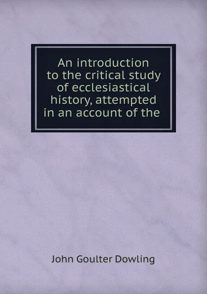 Обложка книги An introduction to the critical study of ecclesiastical history, attempted in an account of the ., John Goulter Dowling