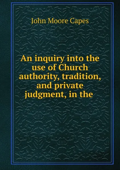 Обложка книги An inquiry into the use of Church authority, tradition, and private judgment, in the ., John Moore Capes