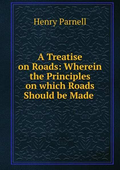 Обложка книги A Treatise on Roads: Wherein the Principles on which Roads Should be Made ., Henry Parnell