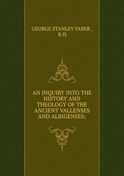 Обложка книги AN INQUIRY INTO THE HISTORY AND THEOLOGY OF THE ANCIENT VALLENSES AND ALBIGENSES;, Faber George Stanley