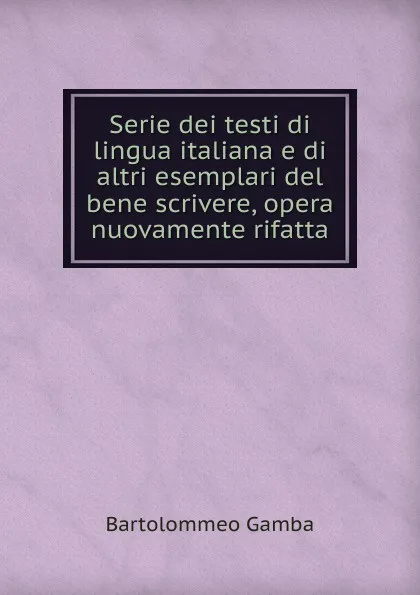 Обложка книги Serie dei testi di lingua italiana e di altri esemplari del bene scrivere, opera nuovamente rifatta, Gamba Bartolommeo