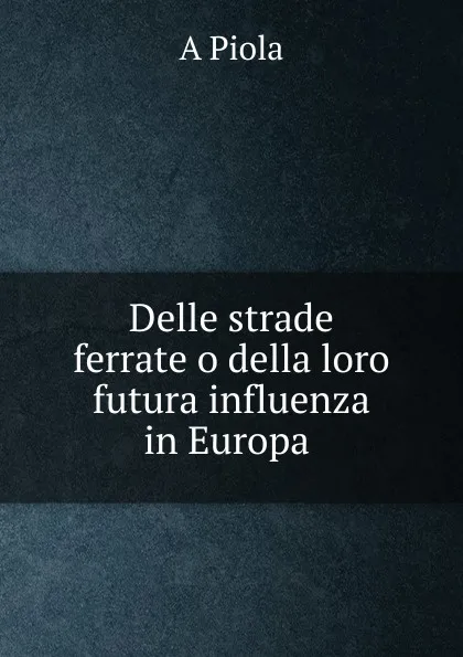 Обложка книги Delle strade ferrate o della loro futura influenza in Europa ., A. Piola