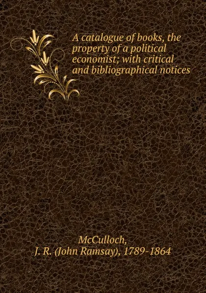 Обложка книги A catalogue of books, the property of a political economist; with critical and bibliographical notices, John Ramsay McCulloch