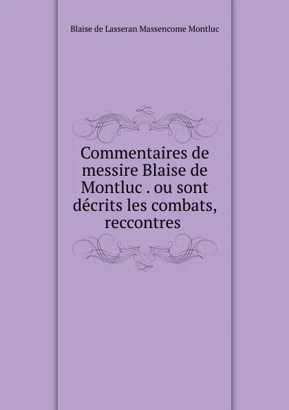 Обложка книги Commentaires de messire Blaise de Montluc . ou sont decrits les combats, reccontres ., Blaise de Lasseran Massencome Montluc