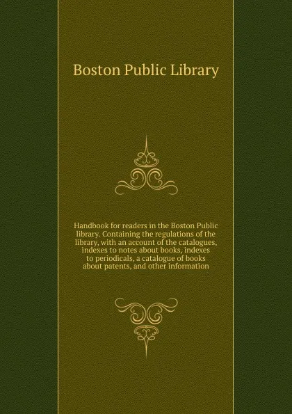 Обложка книги Handbook for readers in the Boston Public library. Containing the regulations of the library, with an account of the catalogues, indexes to notes about books, indexes to periodicals, a catalogue of books about patents, and other information, Boston Public Library