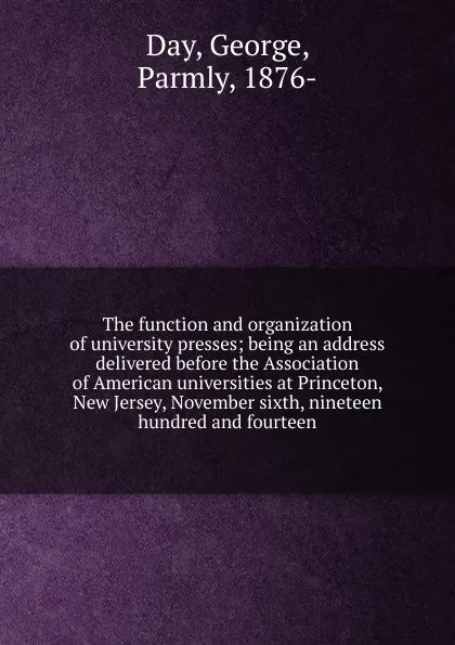 Обложка книги The function and organization of university presses; being an address delivered before the Association of American universities at Princeton, New Jersey, November sixth, nineteen hundred and fourteen, George Day