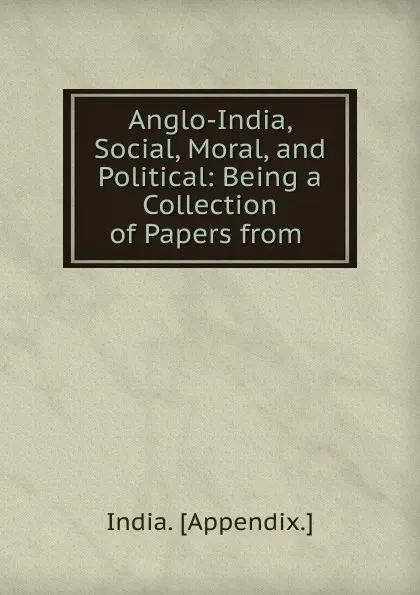 Обложка книги Anglo-India, Social, Moral, and Political: Being a Collection of Papers from ., India Appendix