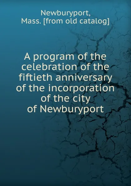 Обложка книги A program of the celebration of the fiftieth anniversary of the incorporation of the city of Newburyport, Mass Newburyport