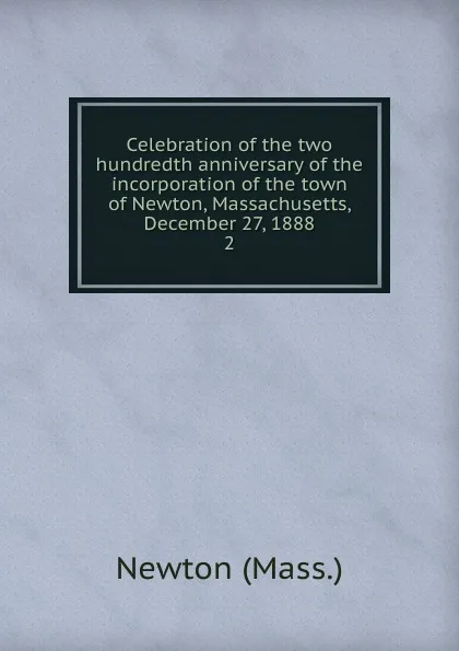 Обложка книги Celebration of the two hundredth anniversary of the incorporation of the town of Newton, Massachusetts, December 27, 1888. 2, Newton