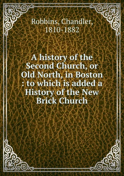 Обложка книги A history of the Second Church, or Old North, in Boston : to which is added a History of the New Brick Church, Chandler Robbins